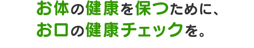 お体の健康を保つために、お口の健康チェックを。