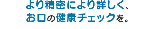 より精密により詳しく、お口の健康チェックを。