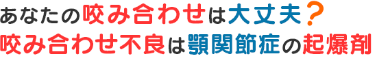 あなたの咬み合わせは大丈夫？ 咬み合わせ不良は顎関節症の起爆剤