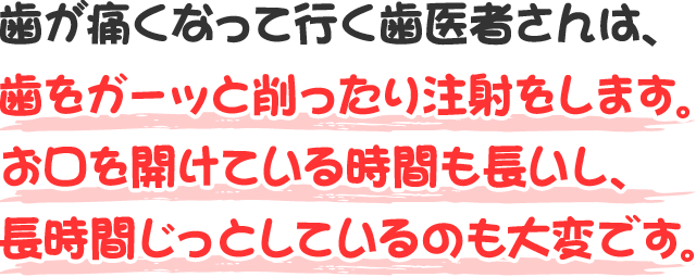 歯が痛くなって行く歯医者さんは、歯をガーッと削ったり注射をします。お口を開けている時間も長いし、長時間じっとしているのも大変です。