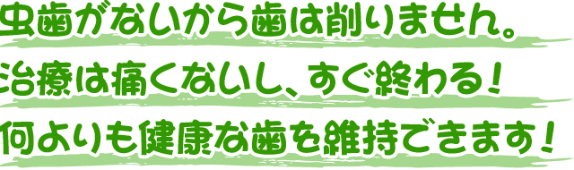 虫歯がないから歯は削りません。治療は痛くないし、すぐ終わる！ 何よりも健康な歯を維持できます！